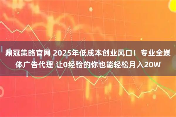 鼎冠策略官网 2025年低成本创业风口！专业全媒体广告代理 让0经验的你也能轻松月入20W
