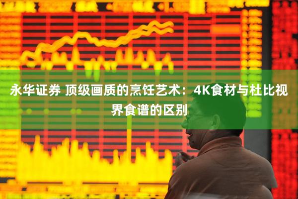 永华证券 顶级画质的烹饪艺术：4K食材与杜比视界食谱的区别