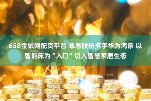658金融网配资平台 慕思股份携手华为鸿蒙 以智能床为“入口”切入智慧家居生态