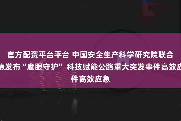 官方配资平台平台 中国安全生产科学研究院联合高德发布“鹰眼守护” 科技赋能公路重大突发事件高效应急