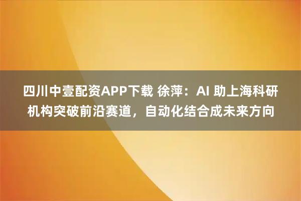 四川中壹配资APP下载 徐萍：AI 助上海科研机构突破前沿赛道，自动化结合成未来方向