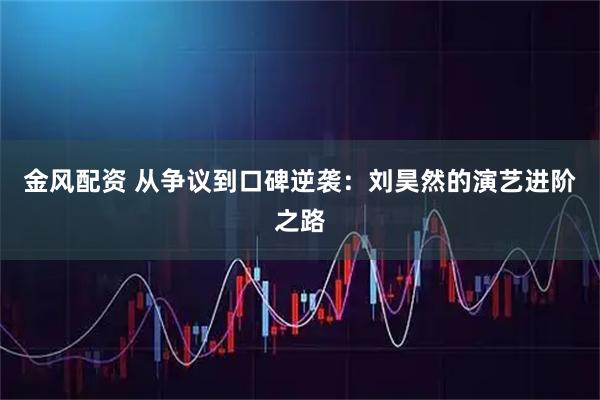 金风配资 从争议到口碑逆袭：刘昊然的演艺进阶之路