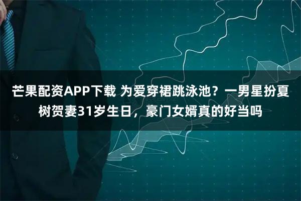 芒果配资APP下载 为爱穿裙跳泳池？一男星扮夏树贺妻31岁生日，豪门女婿真的好当吗