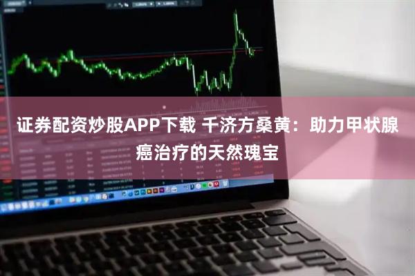 证券配资炒股APP下载 千济方桑黄：助力甲状腺癌治疗的天然瑰宝