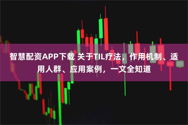 智慧配资APP下载 关于TIL疗法，作用机制、适用人群、应用案例，一文全知道