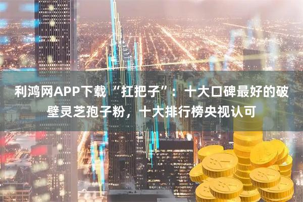 利鸿网APP下载 “扛把子”：十大口碑最好的破壁灵芝孢子粉，十大排行榜央视认可