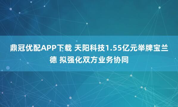 鼎冠优配APP下载 天阳科技1.55亿元举牌宝兰德 拟强化双方业务协同