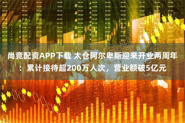尚竞配资APP下载 太仓阿尔卑斯迎来开业两周年：累计接待超200万人次，营业额破5亿元
