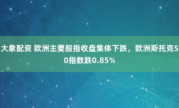 大象配资 欧洲主要股指收盘集体下跌，欧洲斯托克50指数跌0.85%