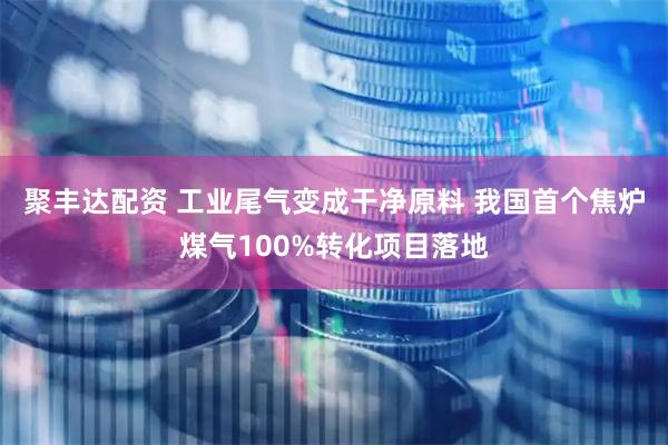 聚丰达配资 工业尾气变成干净原料 我国首个焦炉煤气100%转化项目落地