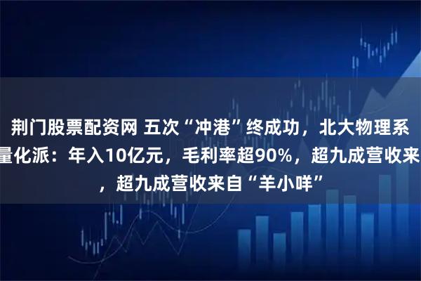 荆门股票配资网 五次“冲港”终成功，北大物理系学霸和他的量化派：年入10亿元，毛利率超90%，超九成营收来自“羊小咩”