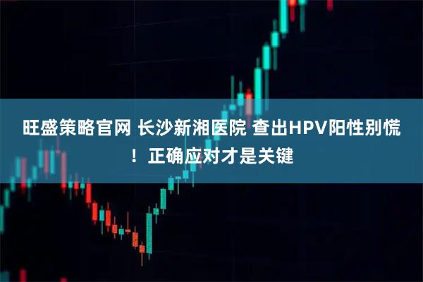 旺盛策略官网 长沙新湘医院 查出HPV阳性别慌！正确应对才是关键