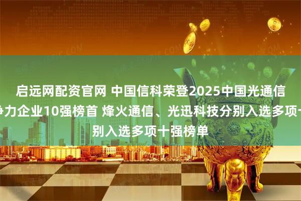 启远网配资官网 中国信科荣登2025中国光通信最具竞争力企业10强榜首 烽火通信、光迅科技分别入选多项十强榜单