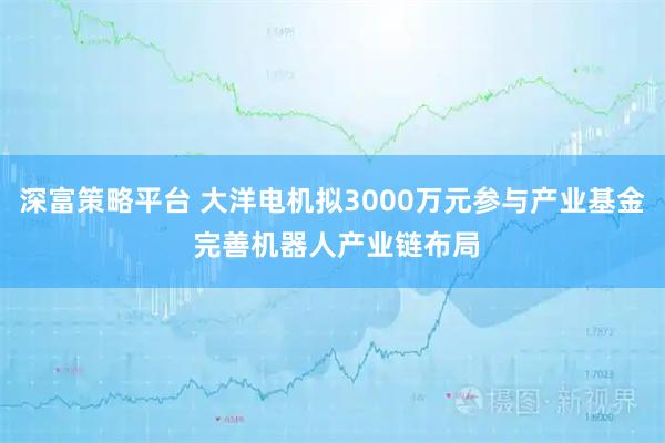 深富策略平台 大洋电机拟3000万元参与产业基金 完善机器人产业链布局