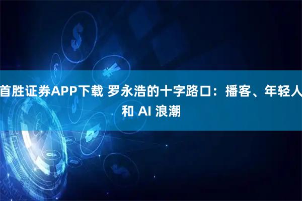 首胜证券APP下载 罗永浩的十字路口:播客、年轻人和 AI 浪潮