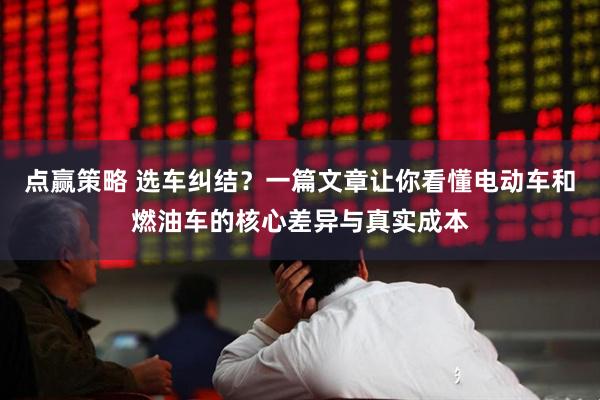 点赢策略 选车纠结?一篇文章让你看懂电动车和燃油车的核心差异与真实成本