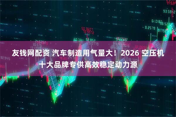 友钱网配资 汽车制造用气量大！2026 空压机十大品牌专供高效稳定动力源