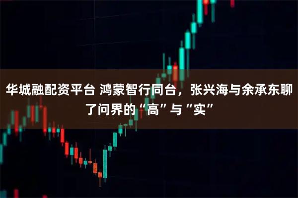 华城融配资平台 鸿蒙智行同台，张兴海与余承东聊了问界的“高”与“实”