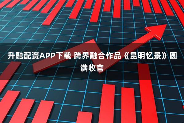升融配资APP下载 跨界融合作品《昆明忆景》圆满收官