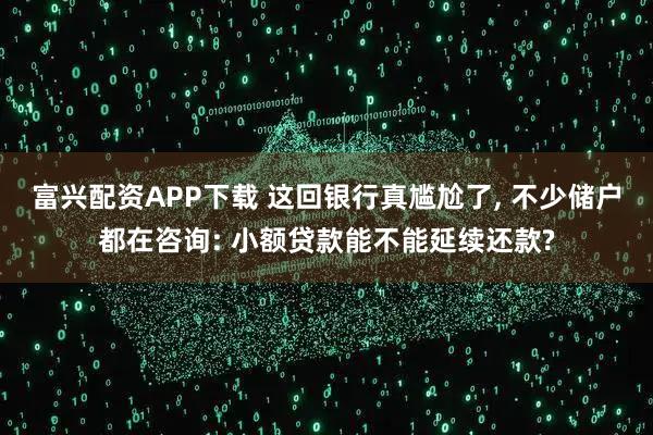 富兴配资APP下载 这回银行真尴尬了, 不少储户都在咨询: 小额贷款能不能延续还款?