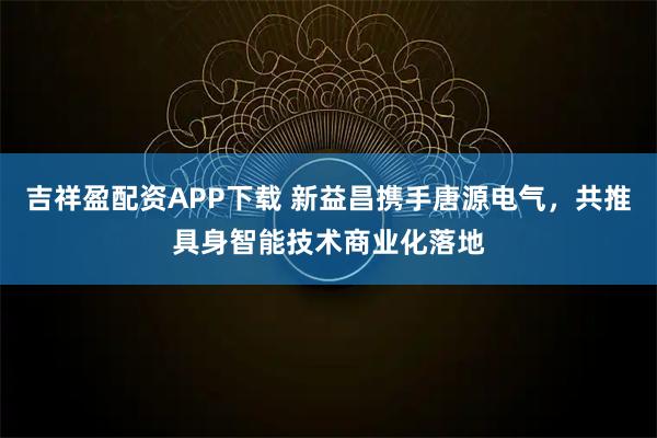吉祥盈配资APP下载 新益昌携手唐源电气，共推具身智能技术商业化落地