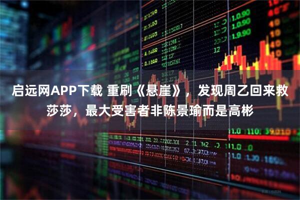 启远网APP下载 重刷《悬崖》，发现周乙回来救莎莎，最大受害者非陈景瑜而是高彬