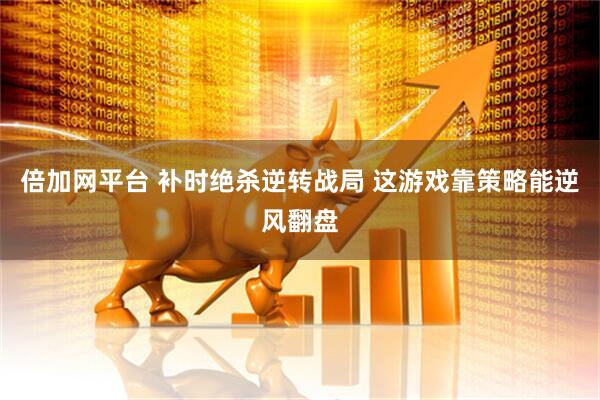 倍加网平台 补时绝杀逆转战局 这游戏靠策略能逆风翻盘