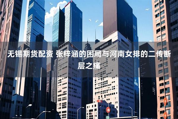 无锡期货配资 张梓涵的困局与河南女排的二传断层之痛
